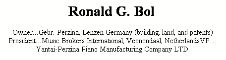 Text Box: Ronald G. Bol  
Owner...Gebr. Perzina, Lenzen Germany (building, land, and patents)President...Music Brokers International, Veenendaal, NetherlandsVPYantai-Perzina Piano Manufacturing Company LTD.
